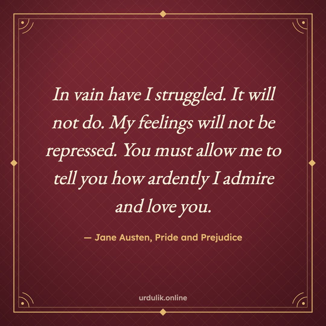 In vain have I struggled. It will not do. My feelings will not be repressed. You must allow me to tell you how ardently I admire and love you. — Jane Austen, Pride and Prejudice