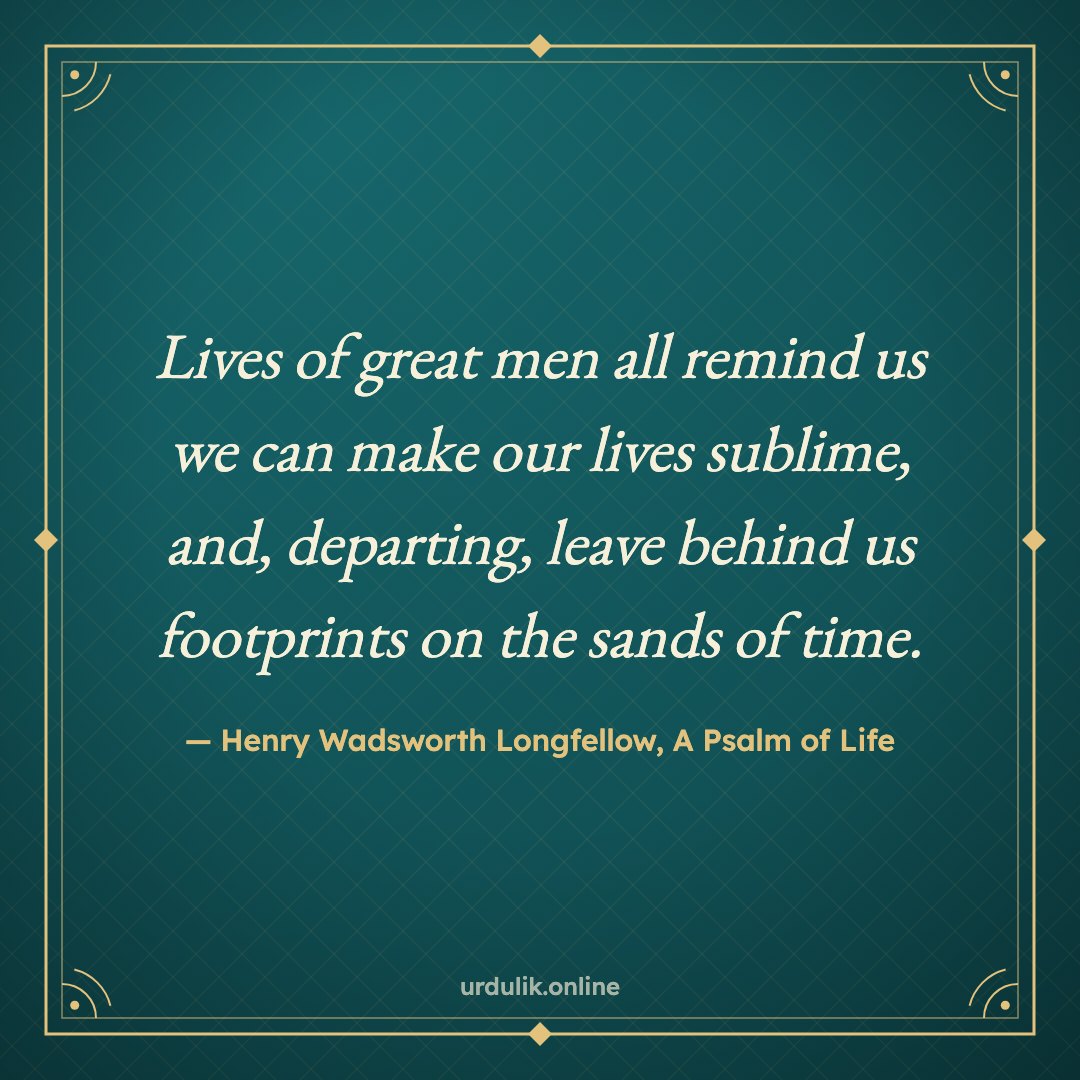 Lives of great men all remind us we can make our lives sublime, and, departing, leave behind us footprints on the sands of time. — Henry Wadsworth Longfellow, A Psalm of Life